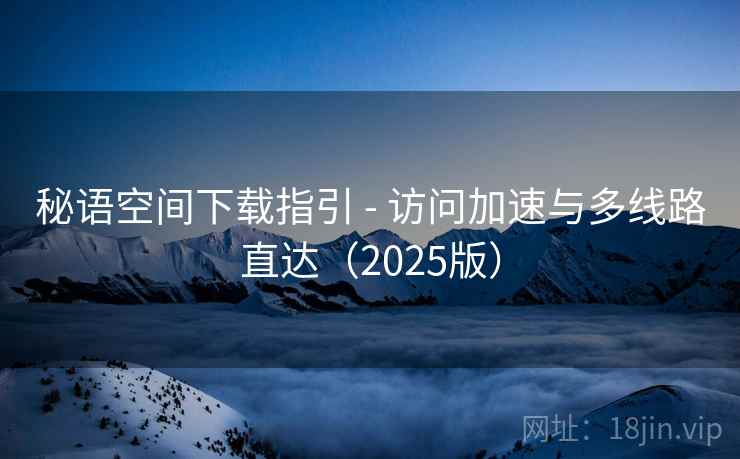 秘语空间下载指引 - 访问加速与多线路直达（2025版）